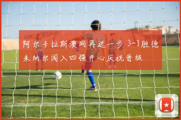 阿尔卡拉斯澳网再进一步 3-1胜德米纳尔闯入四强开心庆祝晋级