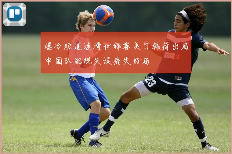 爆冷短道速滑世锦赛美日韩荷出局中国队犯规失误痛失好局