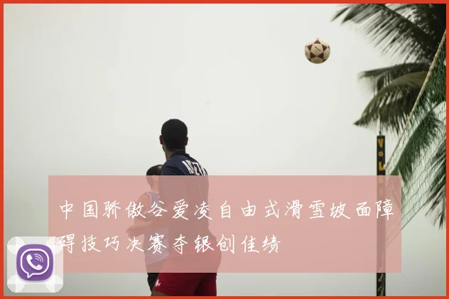 中国骄傲谷爱凌自由式滑雪坡面障碍技巧决赛夺银创佳绩