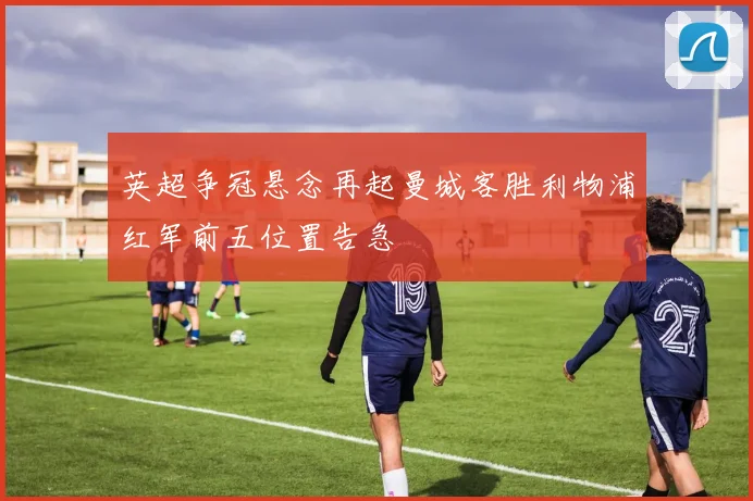 英超争冠悬念再起曼城客胜利物浦红军前五位置告急