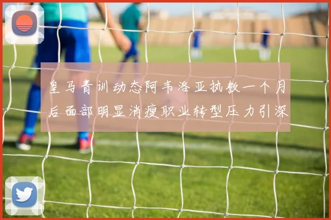 皇马青训动态阿韦洛亚执教一个月后面部明显消瘦职业转型压力引深思