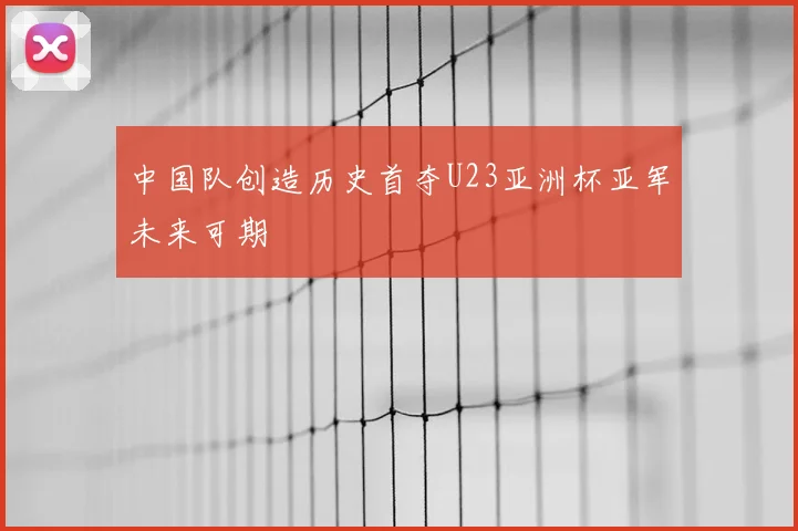 中国队创造历史首夺U23亚洲杯亚军未来可期