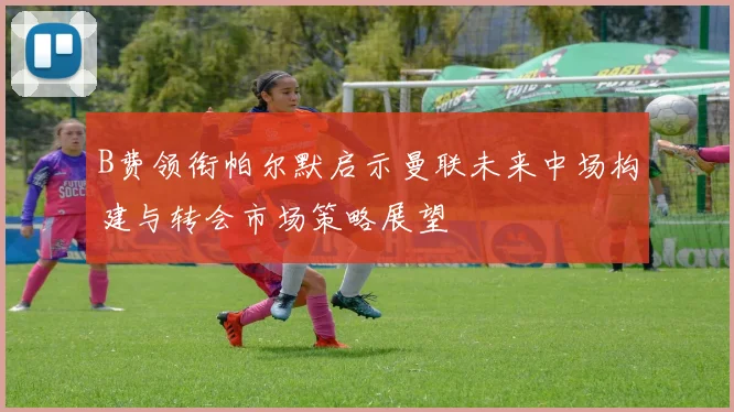 B费领衔帕尔默启示曼联未来中场构建与转会市场策略展望